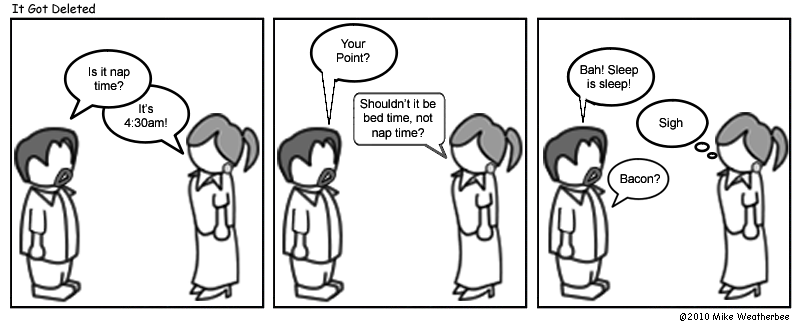 Is it nap time? | It's 4:30am! | Your point? | Shouldn't it be bed time, not nap time? | Bah! Sleep is sleep! | *sigh* | Bacon?