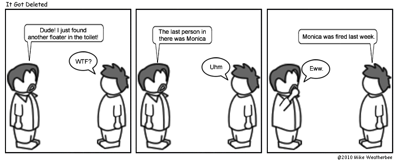 Dude! I just found another floater in the toilet! | WTF? | The last person in there was Monica. | Uhm | Monica was fired last week. | Eww.