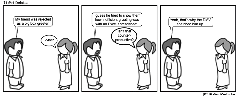 My friend was rejected as a big box greeter. | Why? | I guess he tried to show them how inefficient greeting was with an Excel spreadsheet. | Isn't that counter-productive? | Yeah, that's why the DMV snatched him up.