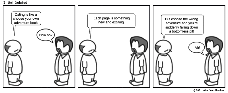 Dating is like a choose your own adventure book. | How so? | Each page is something new and exciting. | But choose the wrong adventure and you're suddenly falling down a bottomless pit! | Ah!