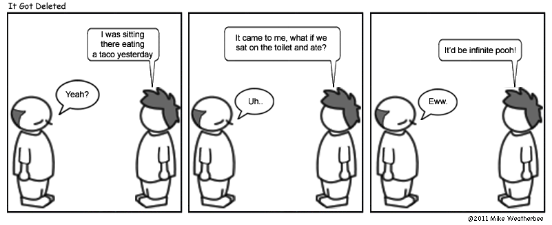 I was sitting there eating a taco yesterday. | Yeah? | It came to me, what if we sat on the toilet and ate? | Uh.. | It'd be infinite pooh! | Eww.