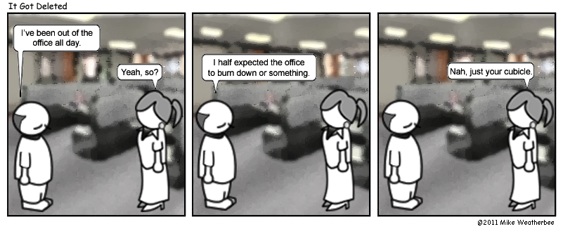 I've been out of the office all day. | Yeah, so? | I half expected the office to burn down or something. | Nah, just your cubicle.